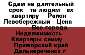 Сдам на длительный срок 6-ти людям 3-ех квартиру  › Район ­ Левобережный › Цена ­ 10 000 - Все города Недвижимость » Квартиры сниму   . Приморский край,Дальнереченск г.